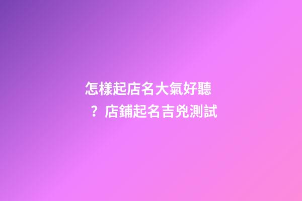 怎樣起店名大氣好聽？店鋪起名吉兇測試-第1張-店鋪起名-玄機派